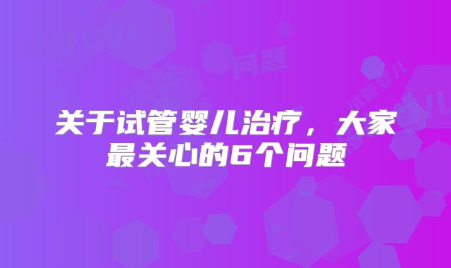 关于试管婴儿治疗，大家最关心的6个问题