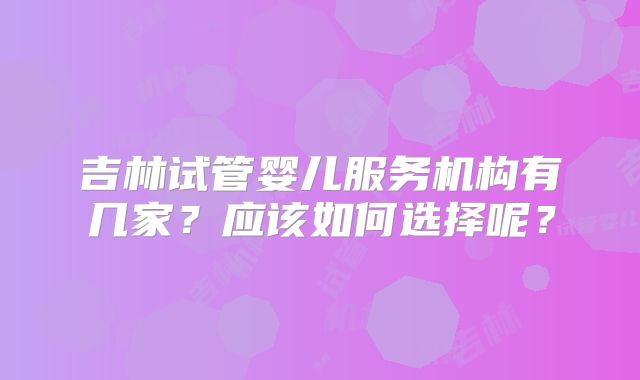 吉林试管婴儿服务机构有几家？应该如何选择呢？