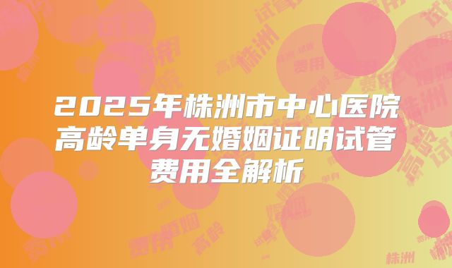 2025年株洲市中心医院高龄单身无婚姻证明试管费用全解析