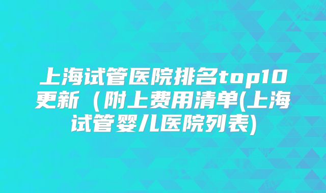 上海试管医院排名top10更新（附上费用清单(上海试管婴儿医院列表)
