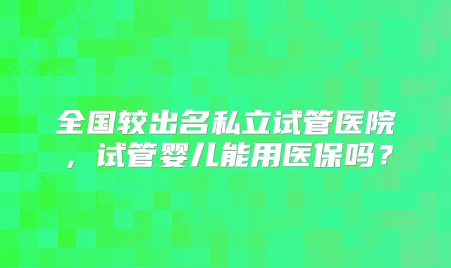 全国较出名私立试管医院，试管婴儿能用医保吗？