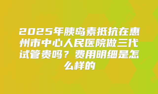 2025年胰岛素抵抗在惠州市中心人民医院做三代试管贵吗?费用明细是怎么样的