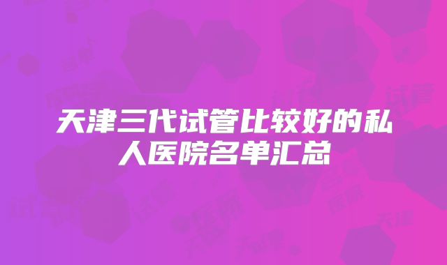 天津三代试管比较好的私人医院名单汇总