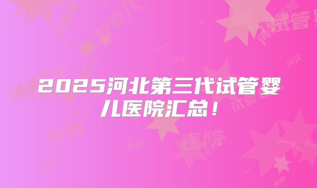 2025河北第三代试管婴儿医院汇总！