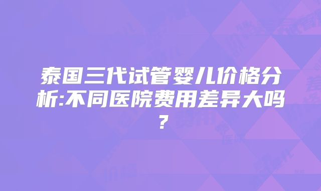 泰国三代试管婴儿价格分析:不同医院费用差异大吗？