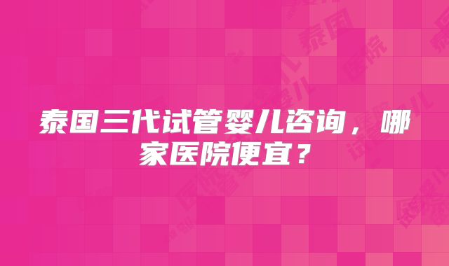 泰国三代试管婴儿咨询，哪家医院便宜？