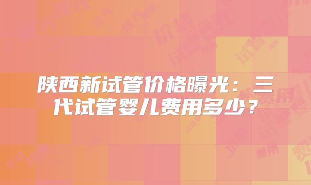 陕西新试管价格曝光：三代试管婴儿费用多少？