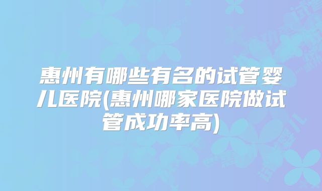 惠州有哪些有名的试管婴儿医院(惠州哪家医院做试管成功率高)