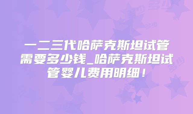 一二三代哈萨克斯坦试管需要多少钱_哈萨克斯坦试管婴儿费用明细!