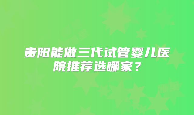 贵阳能做三代试管婴儿医院推荐选哪家?