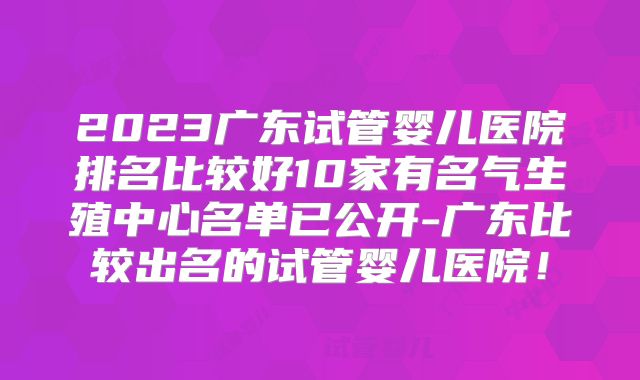 2023广东试管婴儿医院排名比较好10家有名气生殖中心名单已公开-广东比较出名的试管婴儿医院！