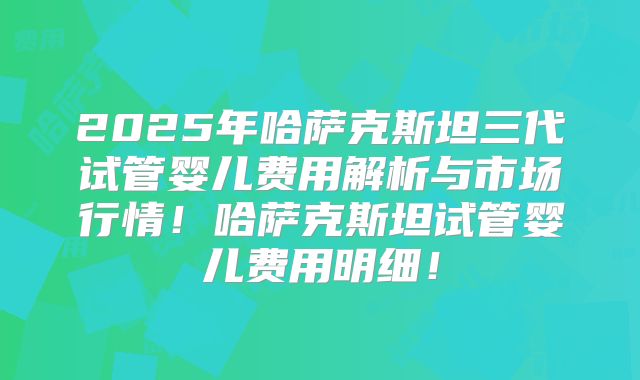 2025年哈萨克斯坦三代试管婴儿费用解析与市场行情！哈萨克斯坦试管婴儿费用明细！