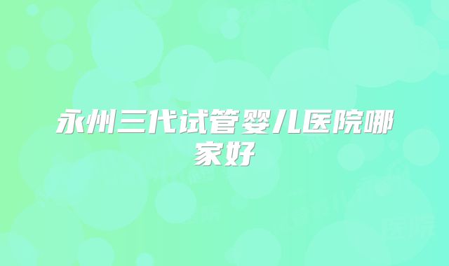 永州三代试管婴儿医院哪家好