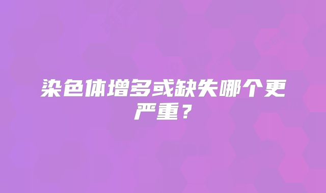 染色体增多或缺失哪个更严重？