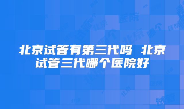 北京试管有第三代吗 北京试管三代哪个医院好