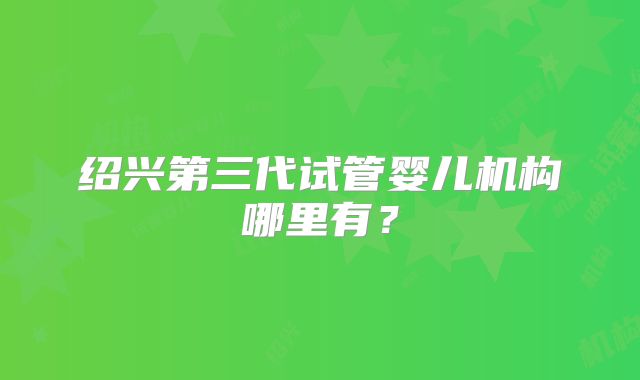 绍兴第三代试管婴儿机构哪里有？