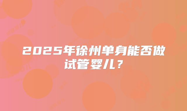 2025年徐州单身能否做试管婴儿？