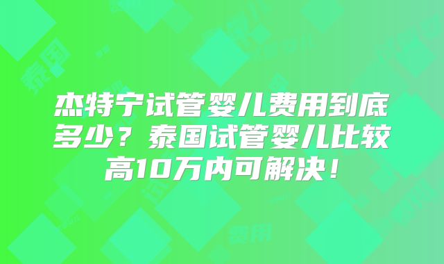 杰特宁试管婴儿费用到底多少？泰国试管婴儿比较高10万内可解决！