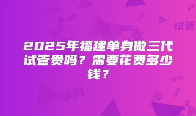 2025年福建单身做三代试管贵吗？需要花费多少钱？
