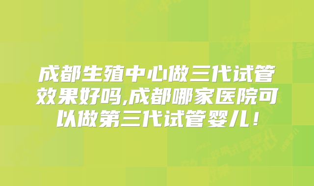 成都生殖中心做三代试管效果好吗,成都哪家医院可以做第三代试管婴儿！