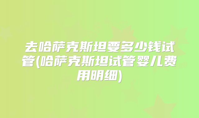去哈萨克斯坦要多少钱试管(哈萨克斯坦试管婴儿费用明细)