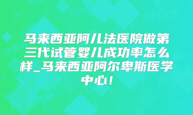 马来西亚阿儿法医院做第三代试管婴儿成功率怎么样_马来西亚阿尔卑斯医学中心！