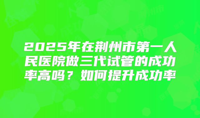 2025年在荆州市第一人民医院做三代试管的成功率高吗？如何提升成功率