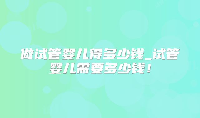 做试管婴儿得多少钱_试管婴儿需要多少钱！