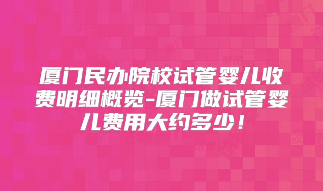 厦门民办院校试管婴儿收费明细概览-厦门做试管婴儿费用大约多少！