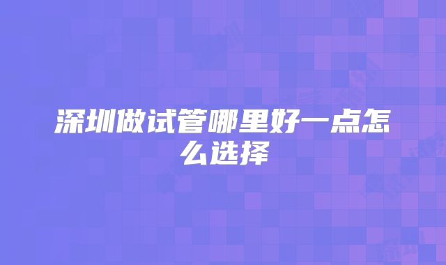 深圳做试管哪里好一点怎么选择