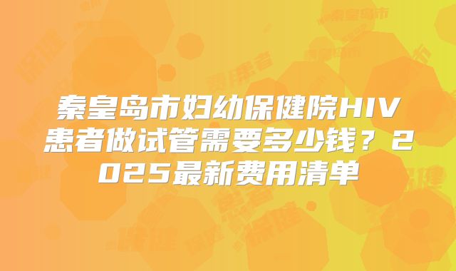 秦皇岛市妇幼保健院HIV患者做试管需要多少钱?2025最新费用清单