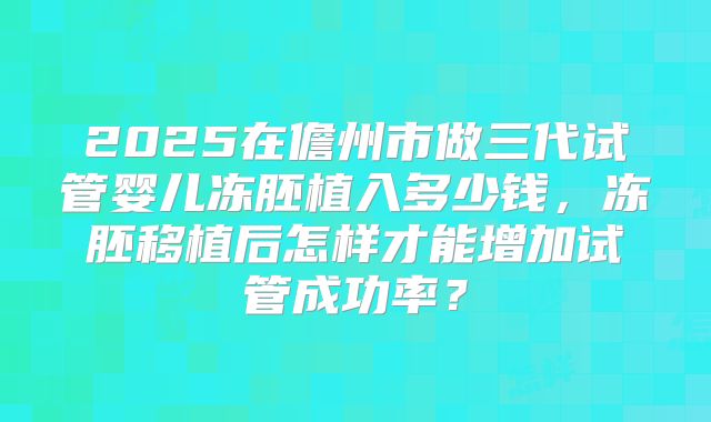 2025在儋州市做三代试管婴儿冻胚植入多少钱，冻胚移植后怎样才能增加试管成功率？