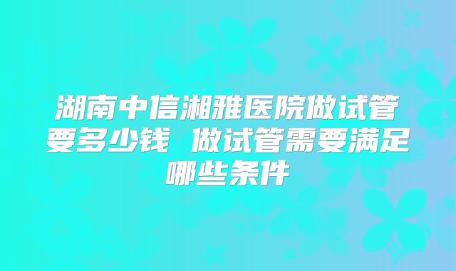 湖南中信湘雅医院做试管要多少钱 做试管需要满足哪些条件