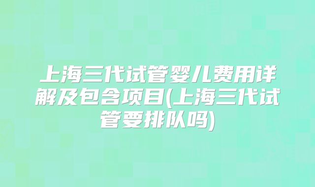上海三代试管婴儿费用详解及包含项目(上海三代试管要排队吗)
