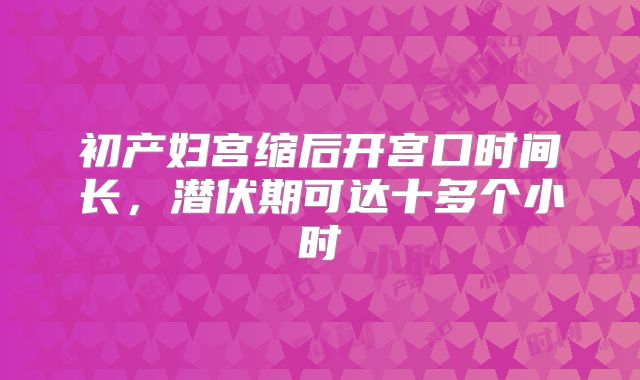 初产妇宫缩后开宫口时间长，潜伏期可达十多个小时
