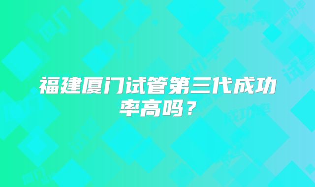 福建厦门试管第三代成功率高吗？