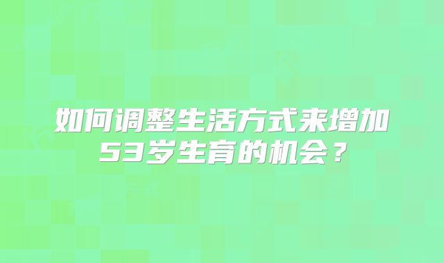 如何调整生活方式来增加53岁生育的机会？