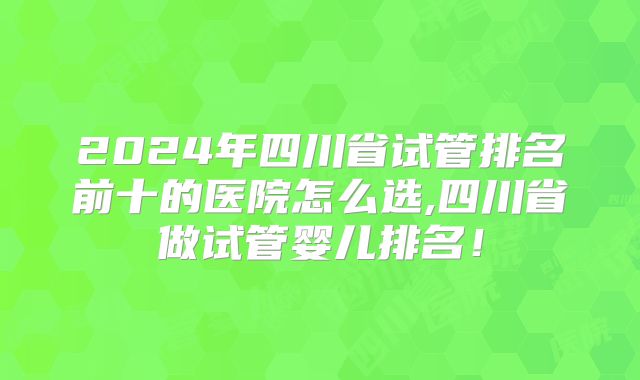 2024年四川省试管排名前十的医院怎么选,四川省做试管婴儿排名！