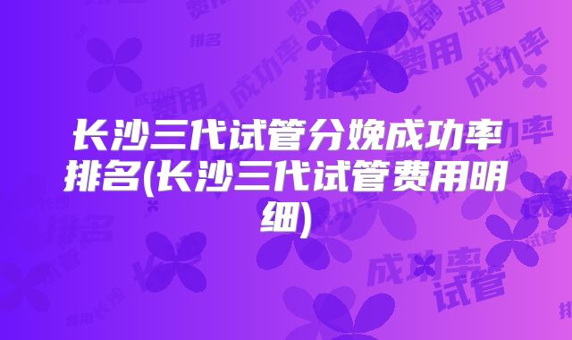 长沙三代试管分娩成功率排名(长沙三代试管费用明细)
