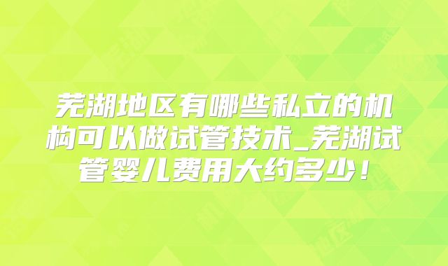 芜湖地区有哪些私立的机构可以做试管技术_芜湖试管婴儿费用大约多少!