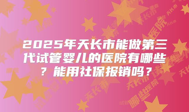 2025年天长市能做第三代试管婴儿的医院有哪些？能用社保报销吗？