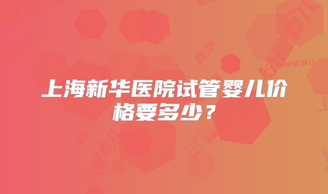 上海新华医院试管婴儿价格要多少？
