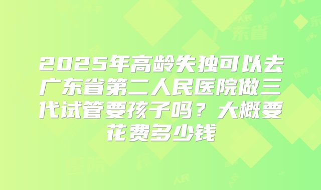 2025年高龄失独可以去广东省第二人民医院做三代试管要孩子吗？大概要花费多少钱