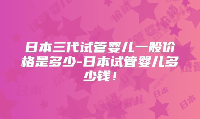 日本三代试管婴儿一般价格是多少-日本试管婴儿多少钱!