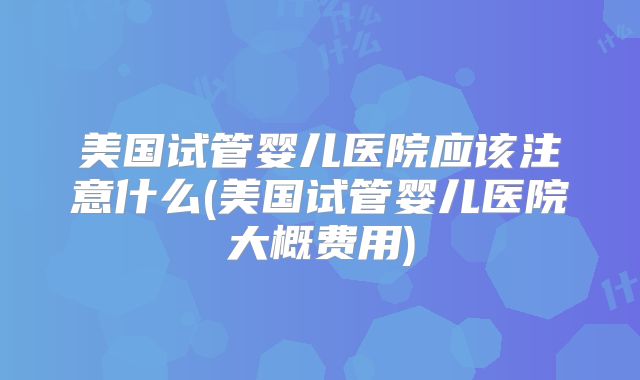 美国试管婴儿医院应该注意什么(美国试管婴儿医院大概费用)