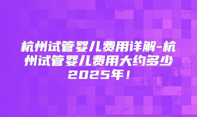 杭州试管婴儿费用详解-杭州试管婴儿费用大约多少2025年!