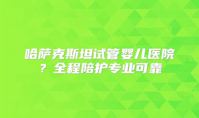 哈萨克斯坦试管婴儿医院？全程陪护专业可靠