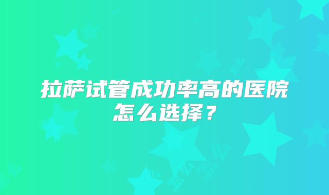 拉萨试管成功率高的医院怎么选择?