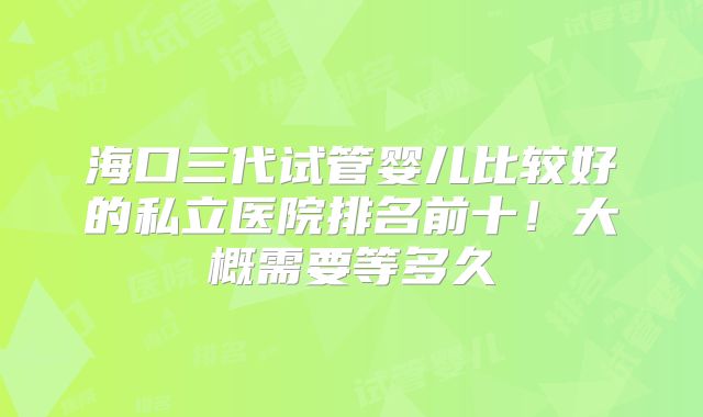 海口三代试管婴儿比较好的私立医院排名前十!大概需要等多久