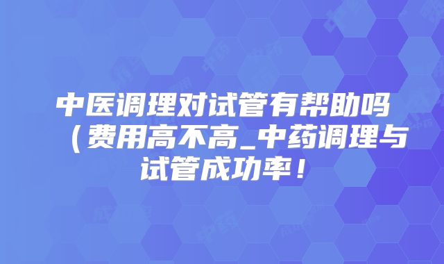 中医调理对试管有帮助吗(费用高不高_中药调理与试管成功率!